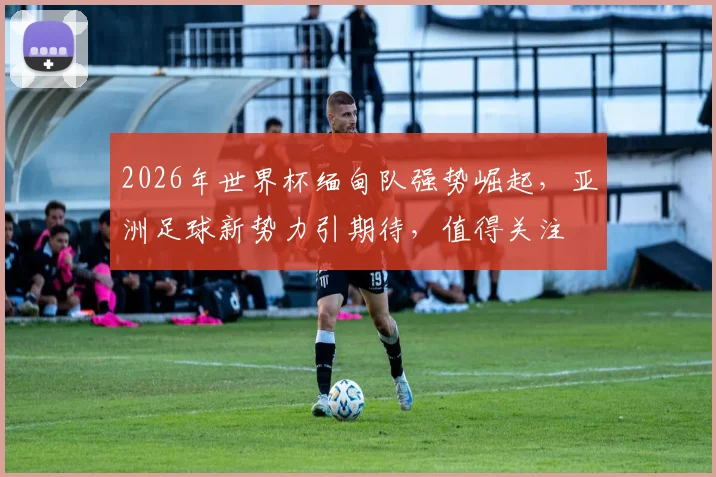 2026年世界杯缅甸队强势崛起，亚洲足球新势力引期待，值得关注