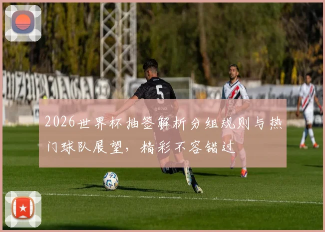 2026世界杯抽签解析分组规则与热门球队展望，精彩不容错过