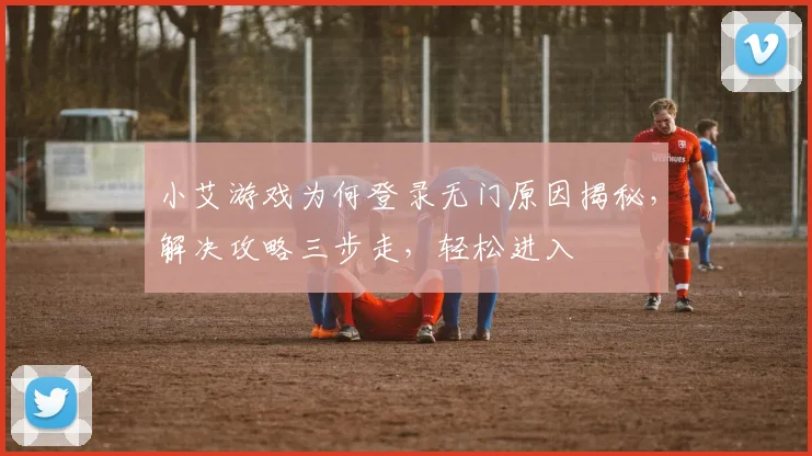 小艾游戏为何登录无门原因揭秘，解决攻略三步走，轻松进入