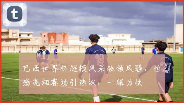 巴西世界杯超模风采独领风骚，性感亮相赛场引热议，一睹为快